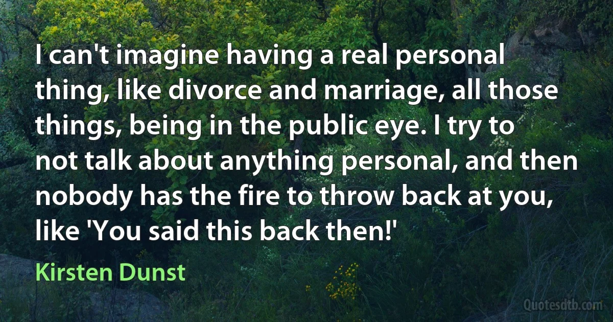 I can't imagine having a real personal thing, like divorce and marriage, all those things, being in the public eye. I try to not talk about anything personal, and then nobody has the fire to throw back at you, like 'You said this back then!' (Kirsten Dunst)