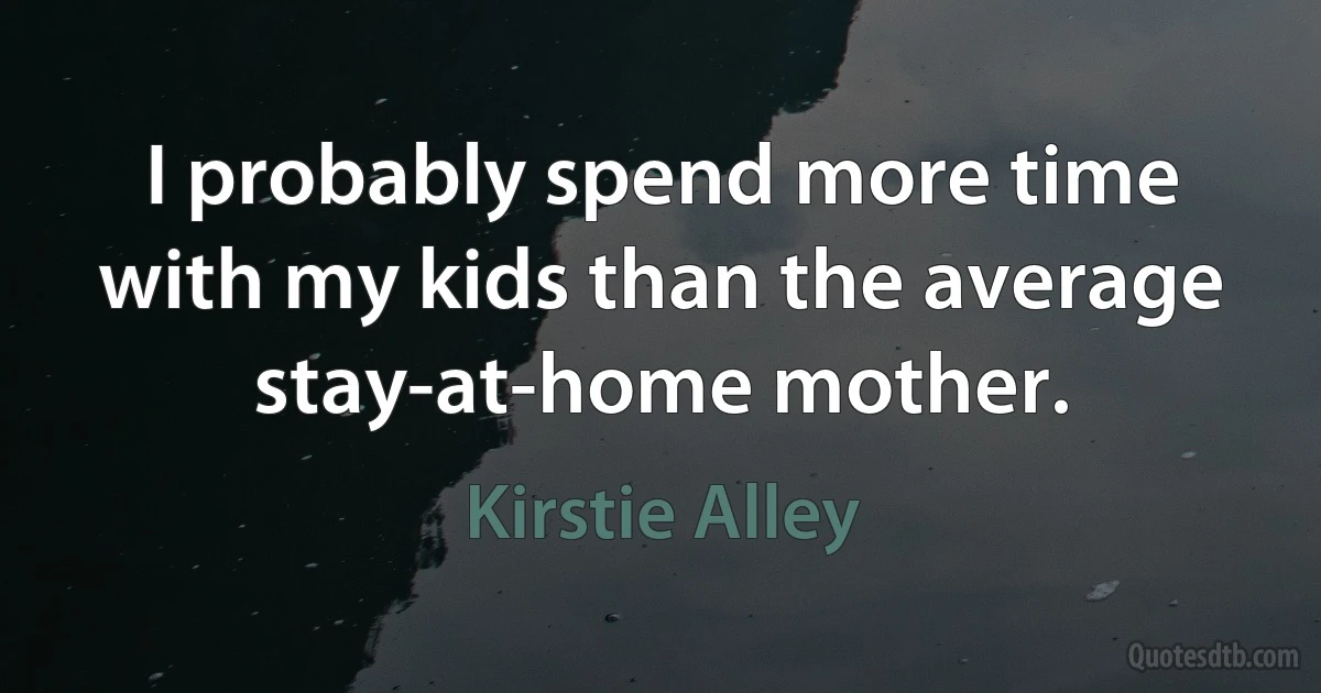 I probably spend more time with my kids than the average stay-at-home mother. (Kirstie Alley)