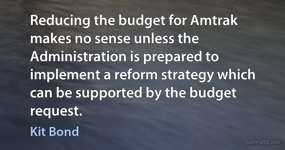 Reducing the budget for Amtrak makes no sense unless the Administration is prepared to implement a reform strategy which can be supported by the budget request. (Kit Bond)