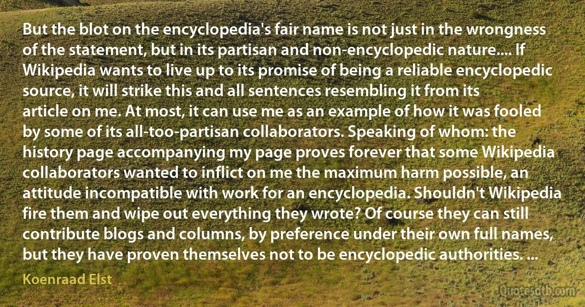 But the blot on the encyclopedia's fair name is not just in the wrongness of the statement, but in its partisan and non-encyclopedic nature.... If Wikipedia wants to live up to its promise of being a reliable encyclopedic source, it will strike this and all sentences resembling it from its article on me. At most, it can use me as an example of how it was fooled by some of its all-too-partisan collaborators. Speaking of whom: the history page accompanying my page proves forever that some Wikipedia collaborators wanted to inflict on me the maximum harm possible, an attitude incompatible with work for an encyclopedia. Shouldn't Wikipedia fire them and wipe out everything they wrote? Of course they can still contribute blogs and columns, by preference under their own full names, but they have proven themselves not to be encyclopedic authorities. ... (Koenraad Elst)