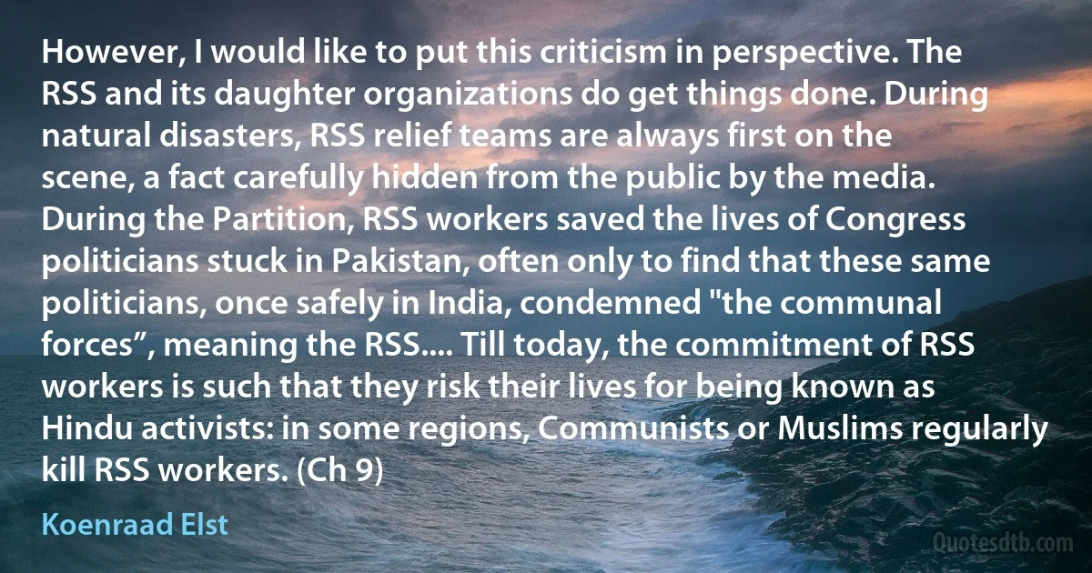 However, I would like to put this criticism in perspective. The RSS and its daughter organizations do get things done. During natural disasters, RSS relief teams are always first on the scene, a fact carefully hidden from the public by the media. During the Partition, RSS workers saved the lives of Congress politicians stuck in Pakistan, often only to find that these same politicians, once safely in India, condemned "the communal forces”, meaning the RSS.... Till today, the commitment of RSS workers is such that they risk their lives for being known as Hindu activists: in some regions, Communists or Muslims regularly kill RSS workers. (Ch 9) (Koenraad Elst)