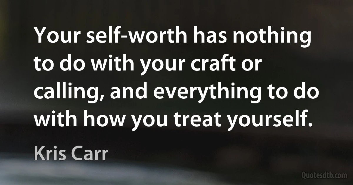 Your self-worth has nothing to do with your craft or calling, and everything to do with how you treat yourself. (Kris Carr)