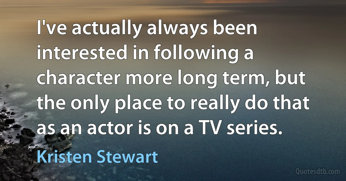 I've actually always been interested in following a character more long term, but the only place to really do that as an actor is on a TV series. (Kristen Stewart)