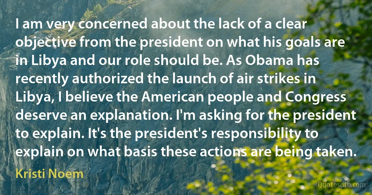 I am very concerned about the lack of a clear objective from the president on what his goals are in Libya and our role should be. As Obama has recently authorized the launch of air strikes in Libya, I believe the American people and Congress deserve an explanation. I'm asking for the president to explain. It's the president's responsibility to explain on what basis these actions are being taken. (Kristi Noem)