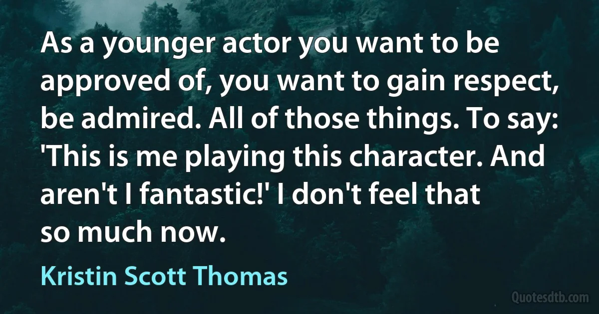 As a younger actor you want to be approved of, you want to gain respect, be admired. All of those things. To say: 'This is me playing this character. And aren't I fantastic!' I don't feel that so much now. (Kristin Scott Thomas)