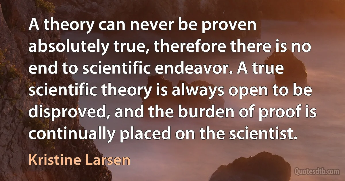 A theory can never be proven absolutely true, therefore there is no end to scientific endeavor. A true scientific theory is always open to be disproved, and the burden of proof is continually placed on the scientist. (Kristine Larsen)