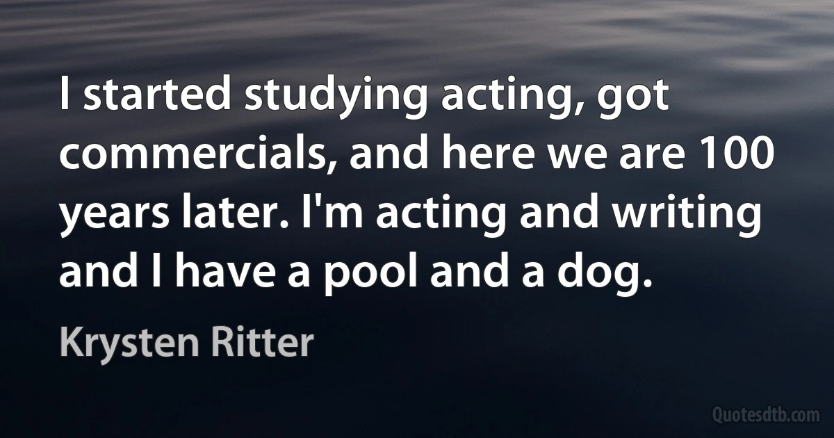 I started studying acting, got commercials, and here we are 100 years later. I'm acting and writing and I have a pool and a dog. (Krysten Ritter)