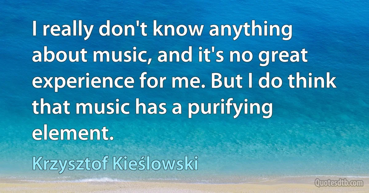 I really don't know anything about music, and it's no great experience for me. But I do think that music has a purifying element. (Krzysztof Kieślowski)