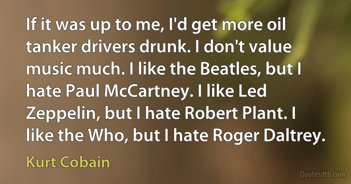 If it was up to me, I'd get more oil tanker drivers drunk. I don't value music much. I like the Beatles, but I hate Paul McCartney. I like Led Zeppelin, but I hate Robert Plant. I like the Who, but I hate Roger Daltrey. (Kurt Cobain)