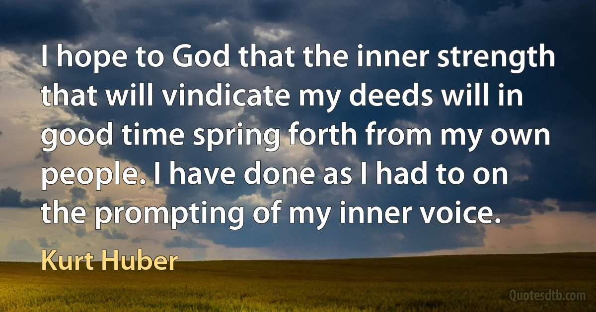 I hope to God that the inner strength that will vindicate my deeds will in good time spring forth from my own people. I have done as I had to on the prompting of my inner voice. (Kurt Huber)