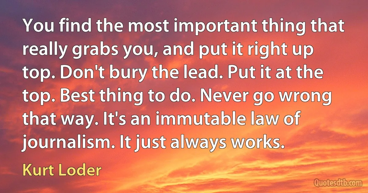 You find the most important thing that really grabs you, and put it right up top. Don't bury the lead. Put it at the top. Best thing to do. Never go wrong that way. It's an immutable law of journalism. It just always works. (Kurt Loder)