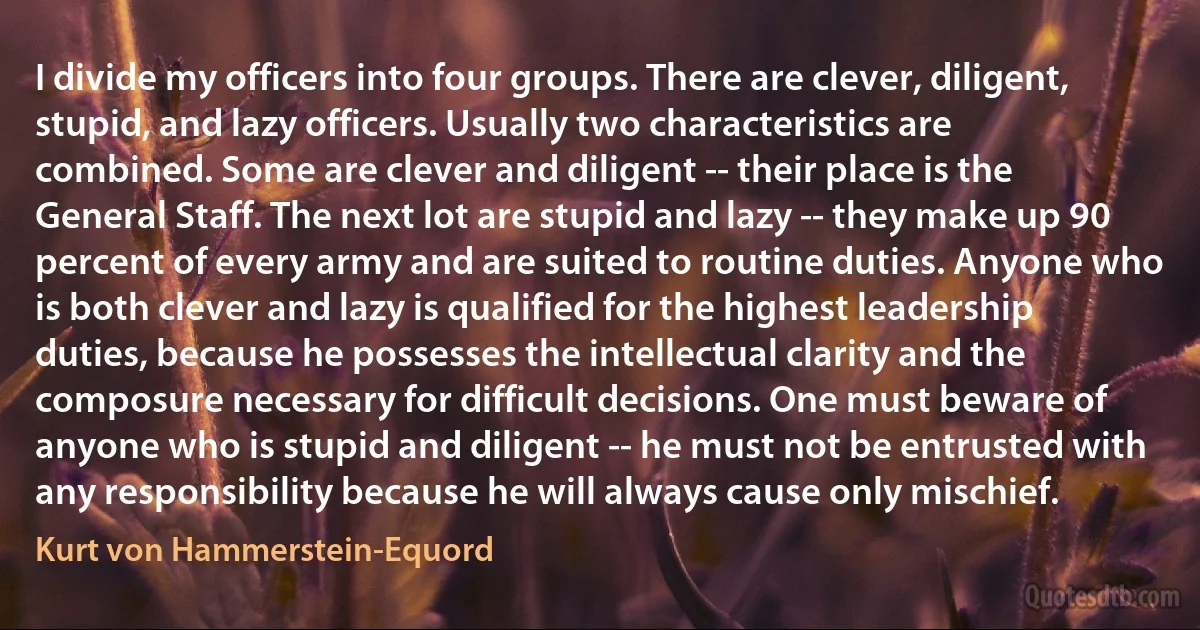 I divide my officers into four groups. There are clever, diligent, stupid, and lazy officers. Usually two characteristics are combined. Some are clever and diligent -- their place is the General Staff. The next lot are stupid and lazy -- they make up 90 percent of every army and are suited to routine duties. Anyone who is both clever and lazy is qualified for the highest leadership duties, because he possesses the intellectual clarity and the composure necessary for difficult decisions. One must beware of anyone who is stupid and diligent -- he must not be entrusted with any responsibility because he will always cause only mischief. (Kurt von Hammerstein-Equord)