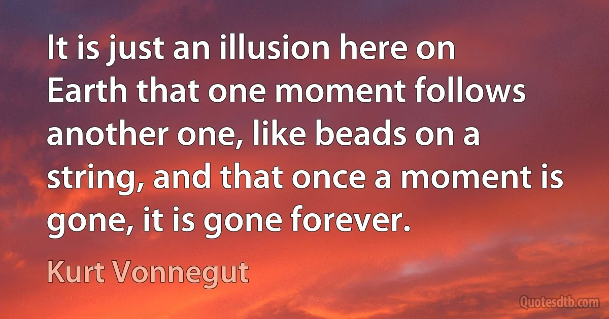 It is just an illusion here on Earth that one moment follows another one, like beads on a string, and that once a moment is gone, it is gone forever. (Kurt Vonnegut)