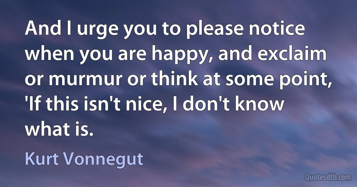 And I urge you to please notice when you are happy, and exclaim or murmur or think at some point, 'If this isn't nice, I don't know what is. (Kurt Vonnegut)