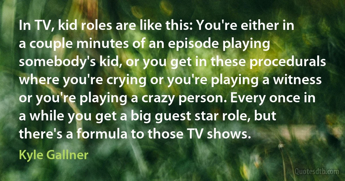 In TV, kid roles are like this: You're either in a couple minutes of an episode playing somebody's kid, or you get in these procedurals where you're crying or you're playing a witness or you're playing a crazy person. Every once in a while you get a big guest star role, but there's a formula to those TV shows. (Kyle Gallner)