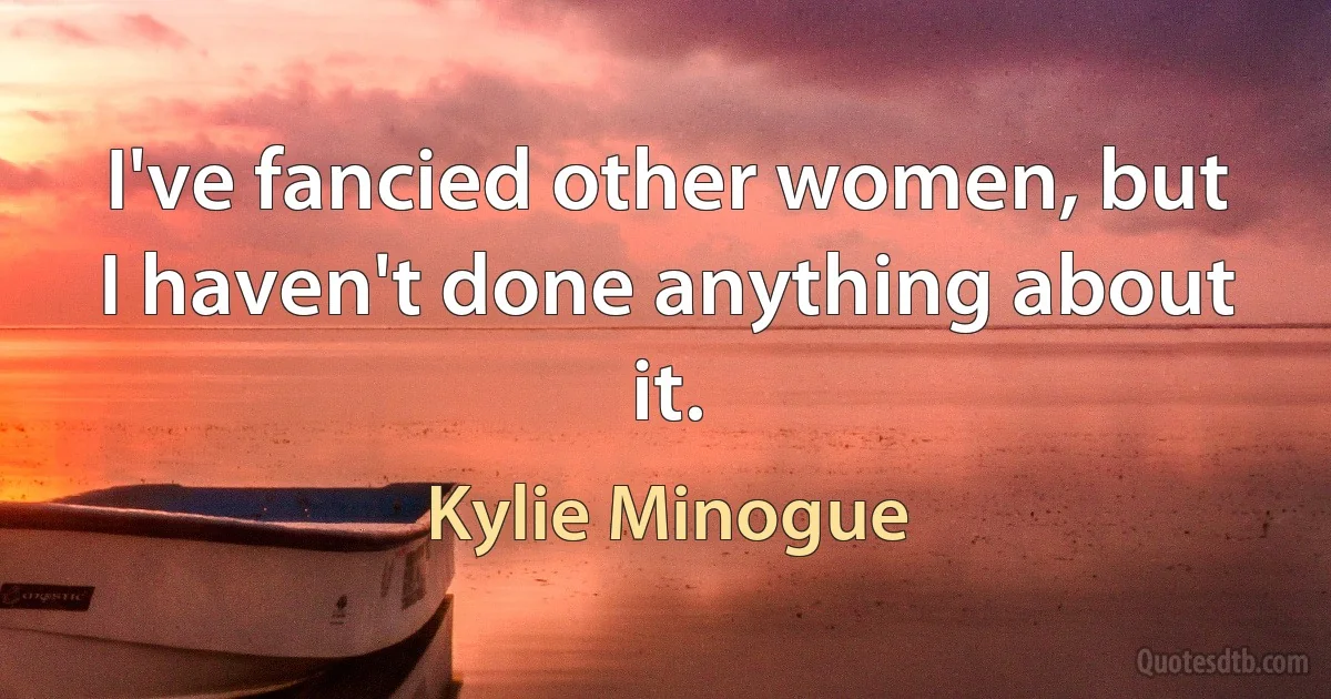 I've fancied other women, but I haven't done anything about it. (Kylie Minogue)