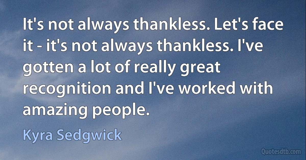 It's not always thankless. Let's face it - it's not always thankless. I've gotten a lot of really great recognition and I've worked with amazing people. (Kyra Sedgwick)