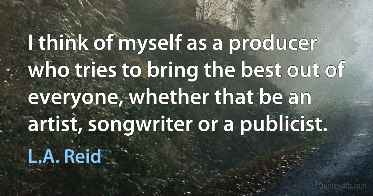 I think of myself as a producer who tries to bring the best out of everyone, whether that be an artist, songwriter or a publicist. (L.A. Reid)