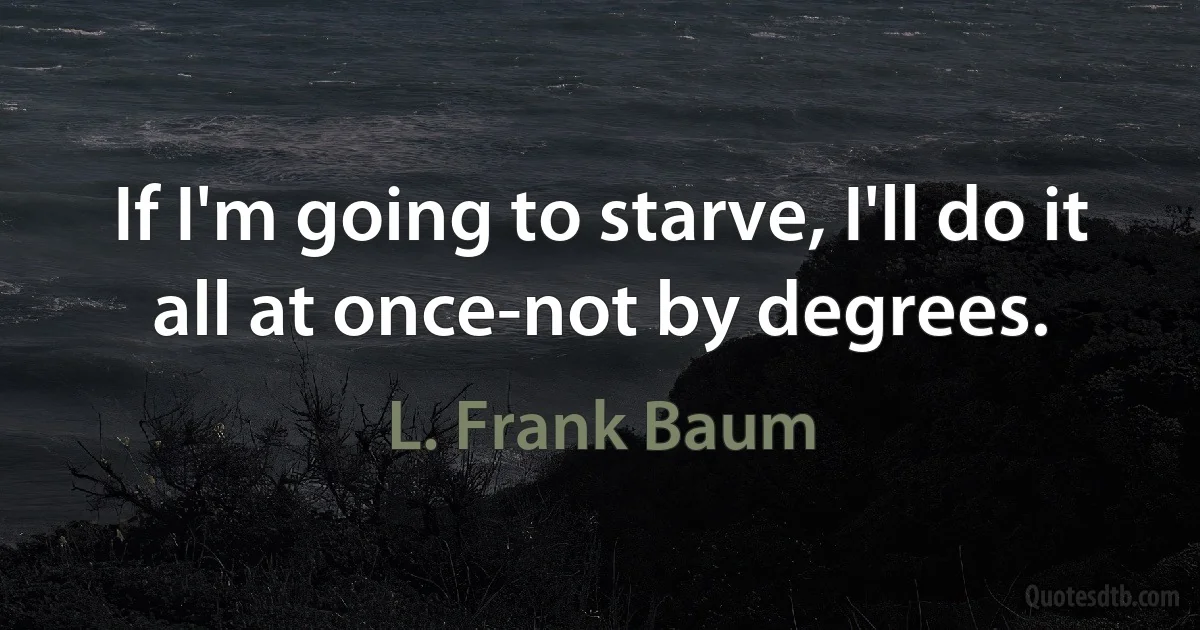 If I'm going to starve, I'll do it all at once-not by degrees. (L. Frank Baum)