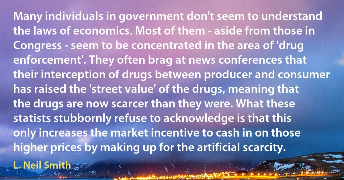 Many individuals in government don't seem to understand the laws of economics. Most of them - aside from those in Congress - seem to be concentrated in the area of 'drug enforcement'. They often brag at news conferences that their interception of drugs between producer and consumer has raised the 'street value' of the drugs, meaning that the drugs are now scarcer than they were. What these statists stubbornly refuse to acknowledge is that this only increases the market incentive to cash in on those higher prices by making up for the artificial scarcity. (L. Neil Smith)