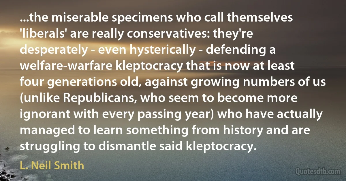 ...the miserable specimens who call themselves 'liberals' are really conservatives: they're desperately - even hysterically - defending a welfare-warfare kleptocracy that is now at least four generations old, against growing numbers of us (unlike Republicans, who seem to become more ignorant with every passing year) who have actually managed to learn something from history and are struggling to dismantle said kleptocracy. (L. Neil Smith)