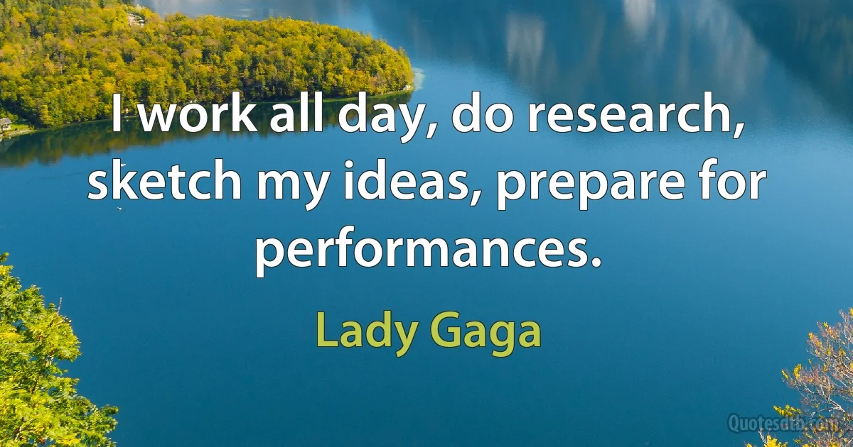 I work all day, do research, sketch my ideas, prepare for performances. (Lady Gaga)