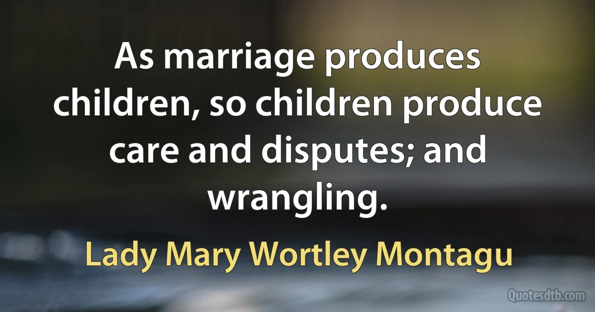 As marriage produces children, so children produce care and disputes; and wrangling. (Lady Mary Wortley Montagu)