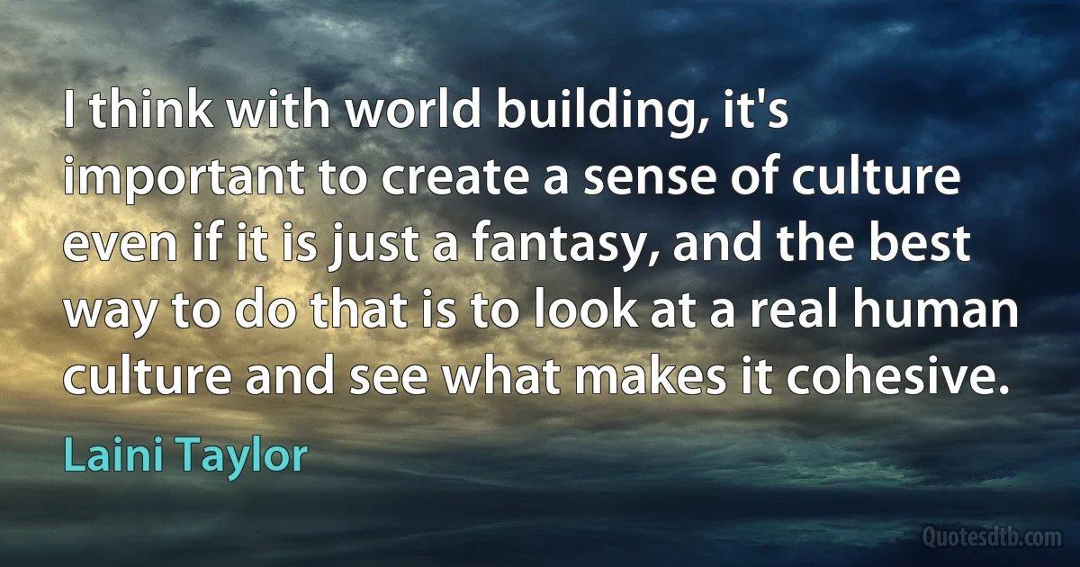 I think with world building, it's important to create a sense of culture even if it is just a fantasy, and the best way to do that is to look at a real human culture and see what makes it cohesive. (Laini Taylor)