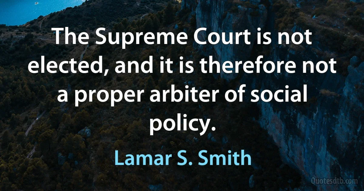 The Supreme Court is not elected, and it is therefore not a proper arbiter of social policy. (Lamar S. Smith)