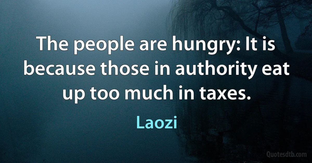 The people are hungry: It is because those in authority eat up too much in taxes. (Laozi)