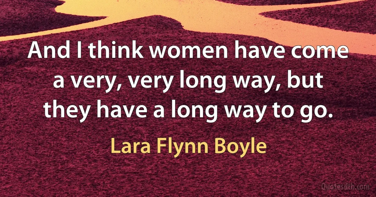 And I think women have come a very, very long way, but they have a long way to go. (Lara Flynn Boyle)