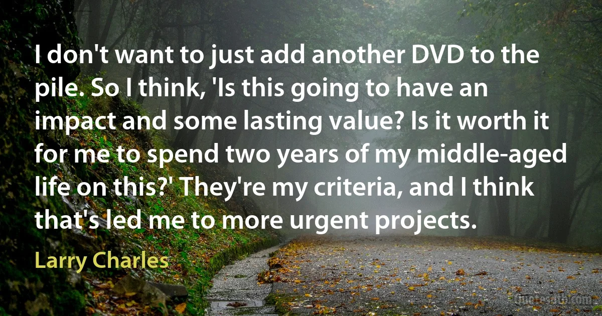 I don't want to just add another DVD to the pile. So I think, 'Is this going to have an impact and some lasting value? Is it worth it for me to spend two years of my middle-aged life on this?' They're my criteria, and I think that's led me to more urgent projects. (Larry Charles)