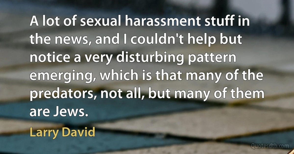 A lot of sexual harassment stuff in the news, and I couldn't help but notice a very disturbing pattern emerging, which is that many of the predators, not all, but many of them are Jews. (Larry David)