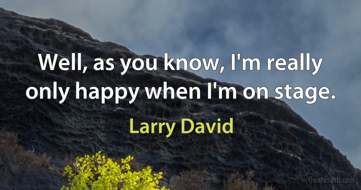 Well, as you know, I'm really only happy when I'm on stage. (Larry David)