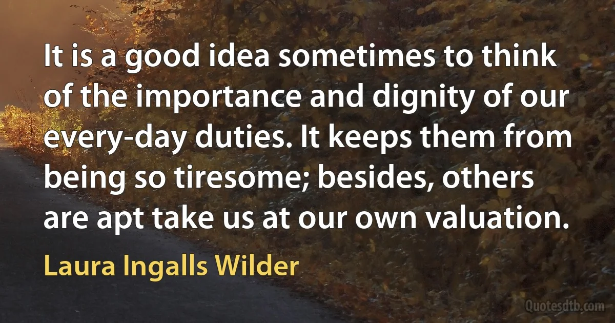 It is a good idea sometimes to think of the importance and dignity of our every-day duties. It keeps them from being so tiresome; besides, others are apt take us at our own valuation. (Laura Ingalls Wilder)