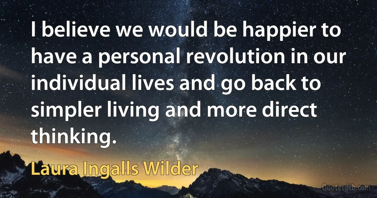 I believe we would be happier to have a personal revolution in our individual lives and go back to simpler living and more direct thinking. (Laura Ingalls Wilder)