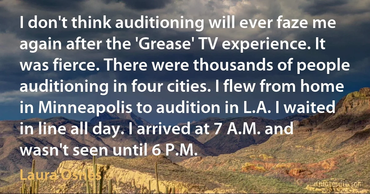 I don't think auditioning will ever faze me again after the 'Grease' TV experience. It was fierce. There were thousands of people auditioning in four cities. I flew from home in Minneapolis to audition in L.A. I waited in line all day. I arrived at 7 A.M. and wasn't seen until 6 P.M. (Laura Osnes)