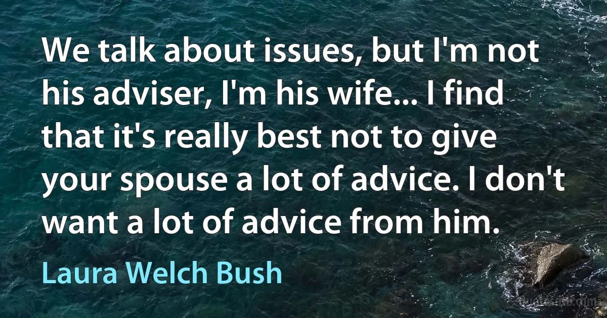 We talk about issues, but I'm not his adviser, I'm his wife... I find that it's really best not to give your spouse a lot of advice. I don't want a lot of advice from him. (Laura Welch Bush)