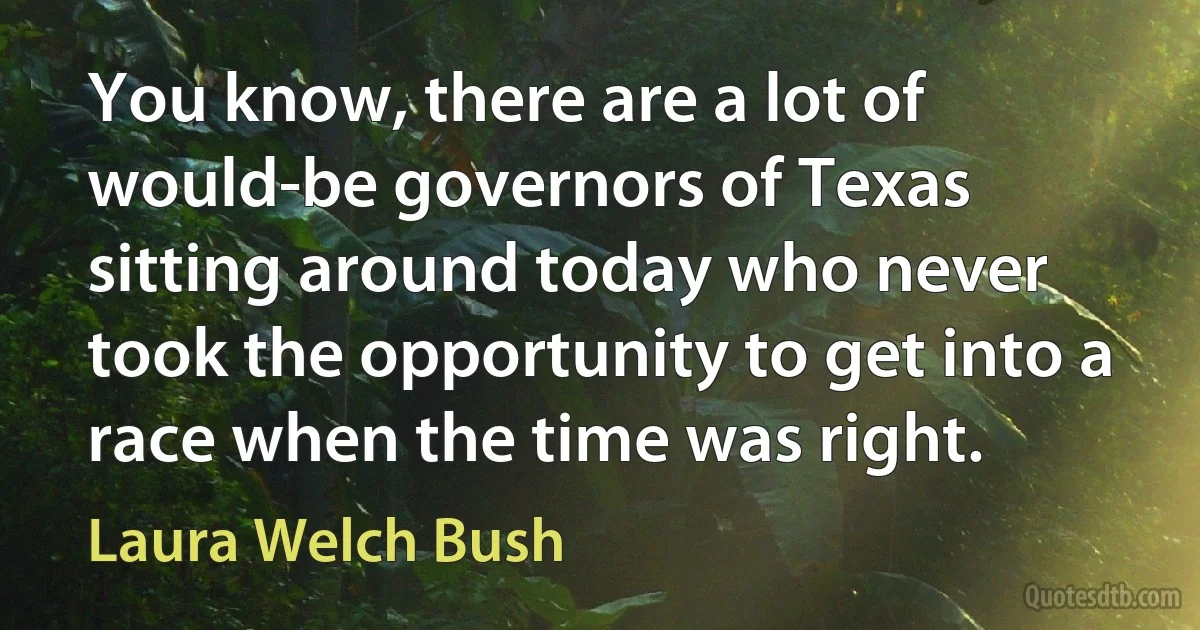 You know, there are a lot of would-be governors of Texas sitting around today who never took the opportunity to get into a race when the time was right. (Laura Welch Bush)