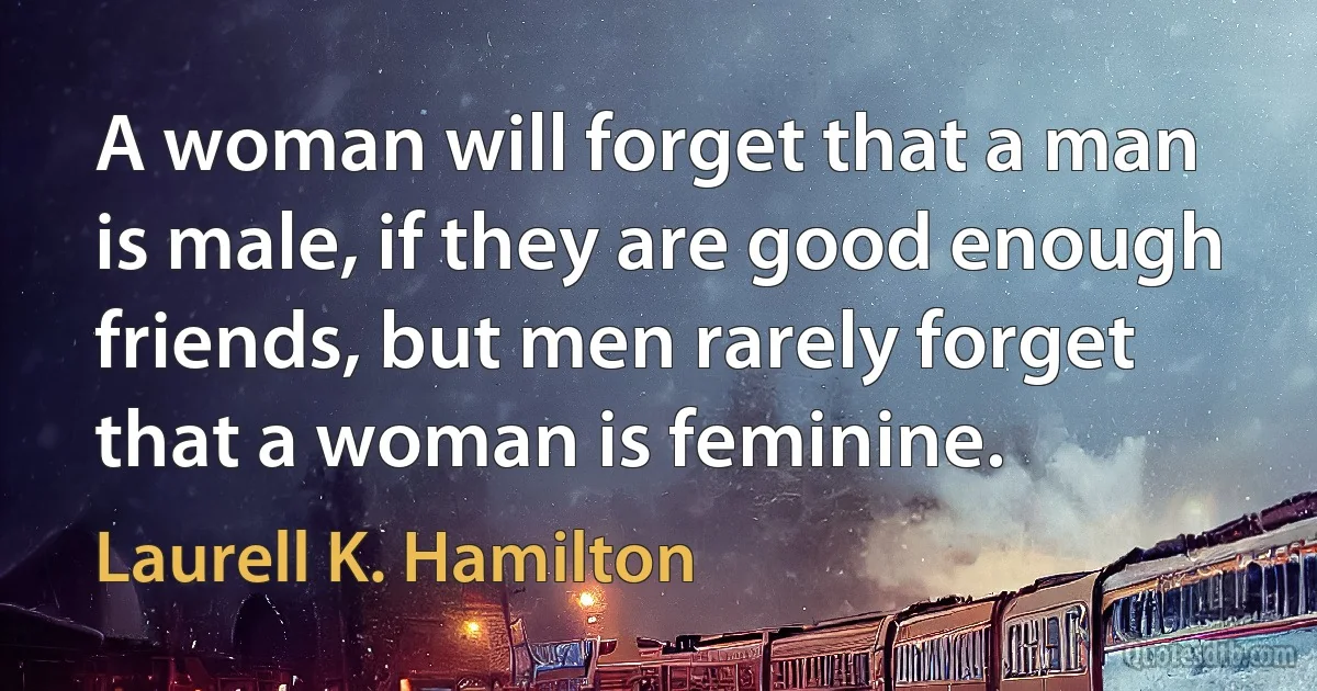 A woman will forget that a man is male, if they are good enough friends, but men rarely forget that a woman is feminine. (Laurell K. Hamilton)