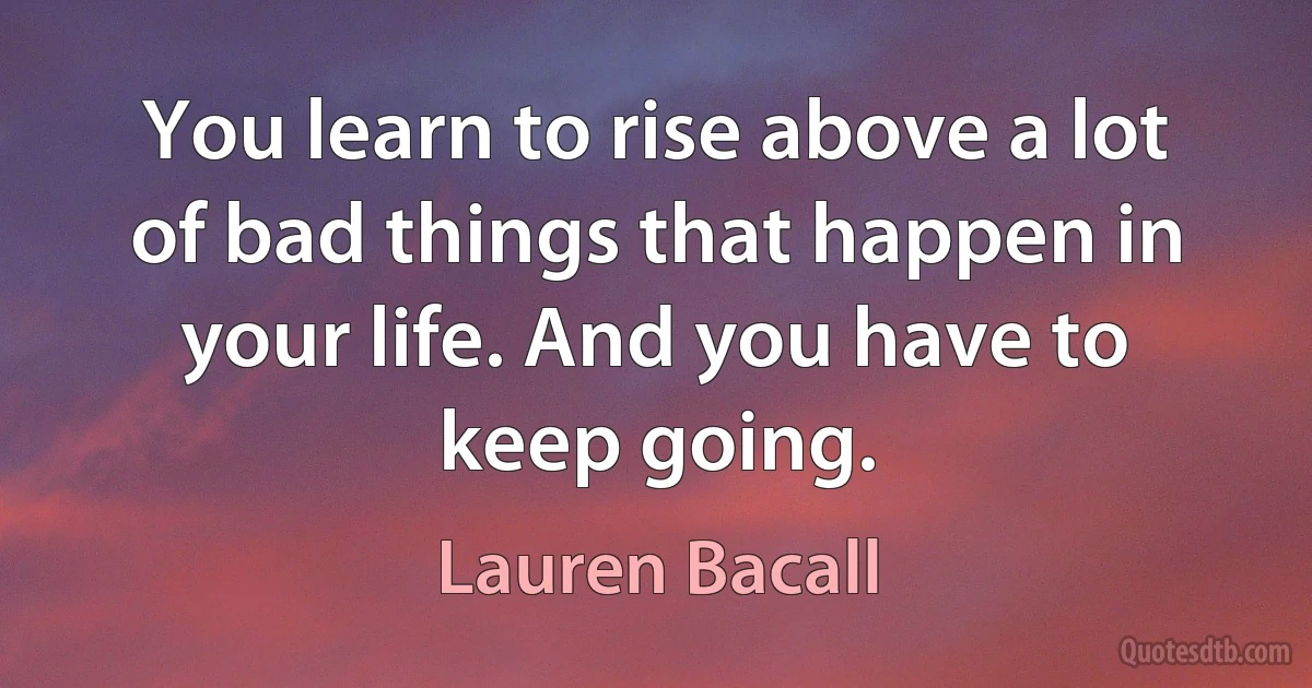 You learn to rise above a lot of bad things that happen in your life. And you have to keep going. (Lauren Bacall)