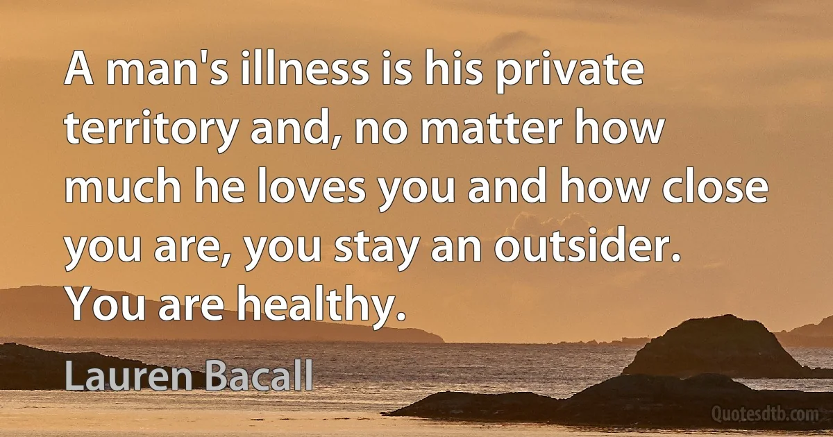 A man's illness is his private territory and, no matter how much he loves you and how close you are, you stay an outsider. You are healthy. (Lauren Bacall)