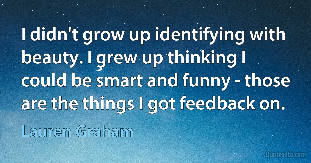 I didn't grow up identifying with beauty. I grew up thinking I could be smart and funny - those are the things I got feedback on. (Lauren Graham)