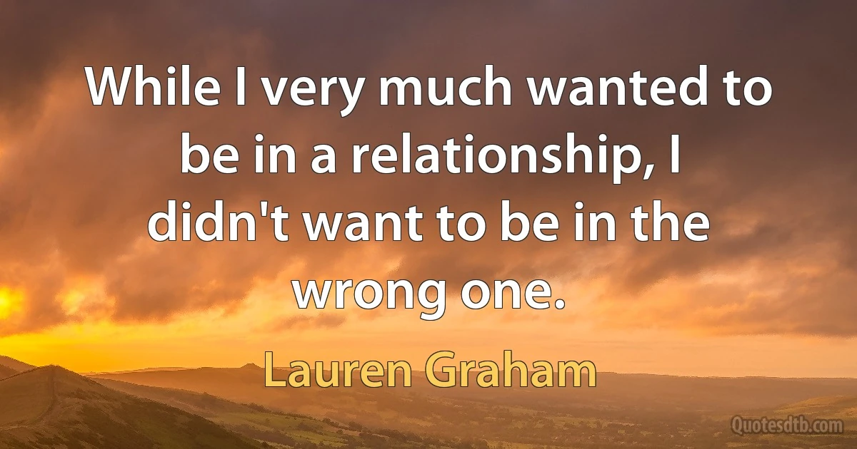 While I very much wanted to be in a relationship, I didn't want to be in the wrong one. (Lauren Graham)