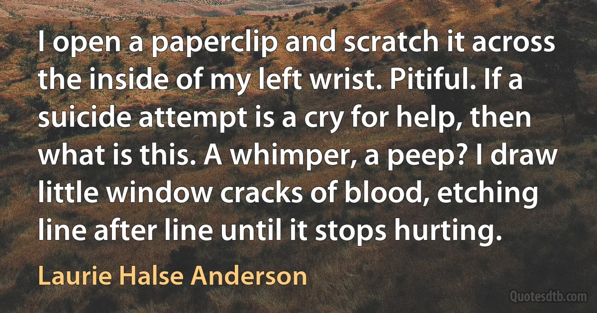 I open a paperclip and scratch it across the inside of my left wrist. Pitiful. If a suicide attempt is a cry for help, then what is this. A whimper, a peep? I draw little window cracks of blood, etching line after line until it stops hurting. (Laurie Halse Anderson)