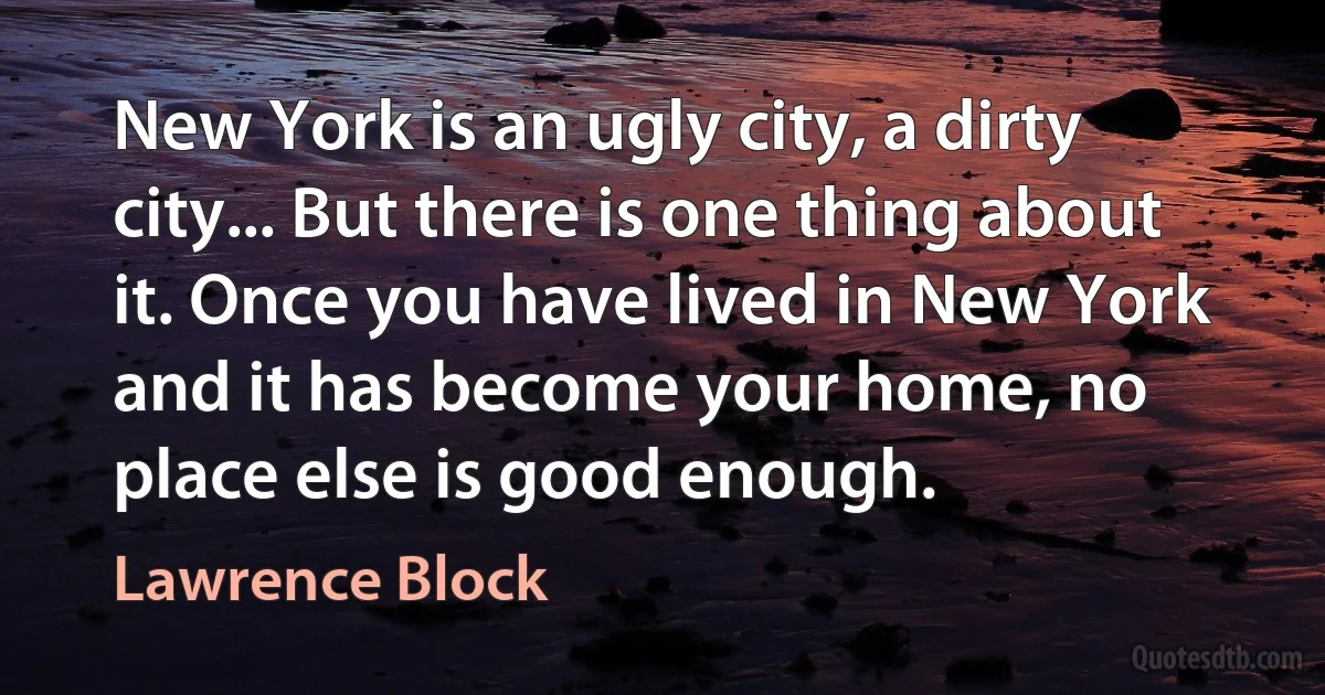 New York is an ugly city, a dirty city... But there is one thing about it. Once you have lived in New York and it has become your home, no place else is good enough. (Lawrence Block)