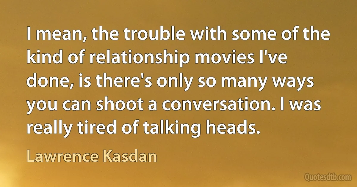 I mean, the trouble with some of the kind of relationship movies I've done, is there's only so many ways you can shoot a conversation. I was really tired of talking heads. (Lawrence Kasdan)