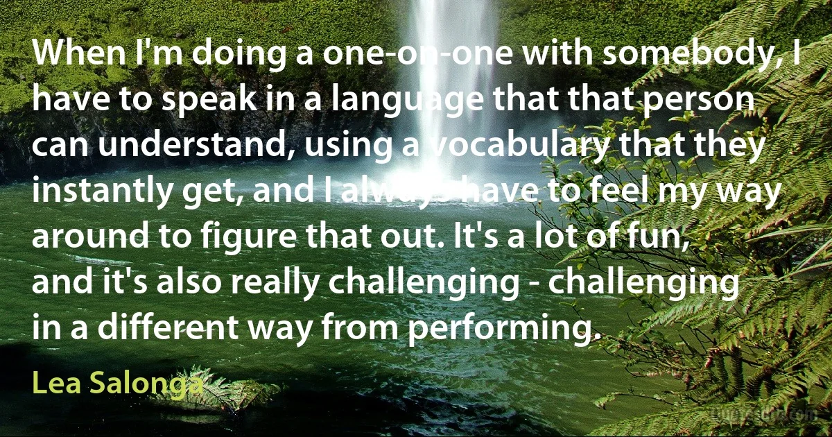 When I'm doing a one-on-one with somebody, I have to speak in a language that that person can understand, using a vocabulary that they instantly get, and I always have to feel my way around to figure that out. It's a lot of fun, and it's also really challenging - challenging in a different way from performing. (Lea Salonga)