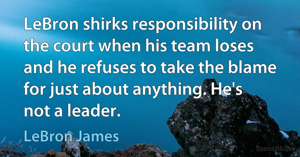 LeBron shirks responsibility on the court when his team loses and he refuses to take the blame for just about anything. He's not a leader. (LeBron James)