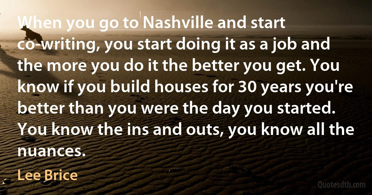 When you go to Nashville and start co-writing, you start doing it as a job and the more you do it the better you get. You know if you build houses for 30 years you're better than you were the day you started. You know the ins and outs, you know all the nuances. (Lee Brice)